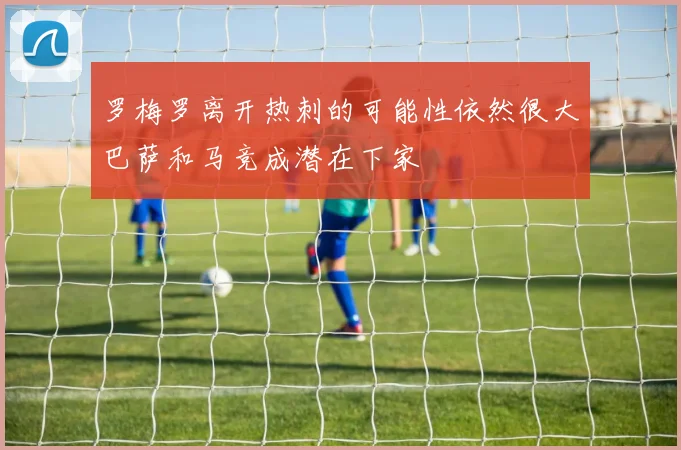 罗梅罗离开热刺的可能性依然很大巴萨和马竞成潜在下家