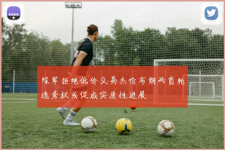 绿军拒绝低价交易杰伦布朗两首轮选秀权或促成实质性进展