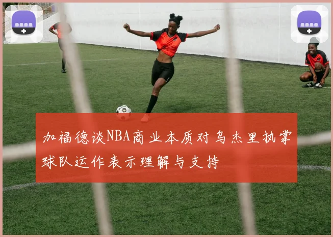 加福德谈NBA商业本质对乌杰里执掌球队运作表示理解与支持