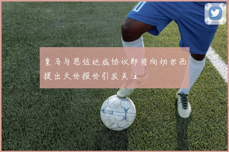 皇马与恩佐达成协议即将向切尔西提出天价报价引发关注