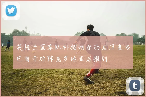 英格兰国家队补招切尔西后卫查洛巴将于对阵克罗地亚后报到