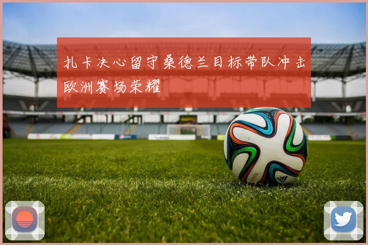 扎卡决心留守桑德兰目标带队冲击欧洲赛场荣耀