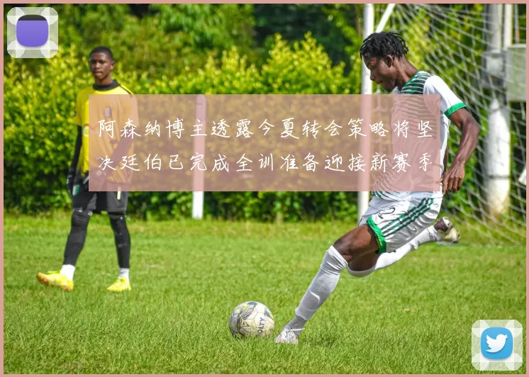 阿森纳博主透露今夏转会策略将坚决廷伯已完成全训准备迎接新赛季