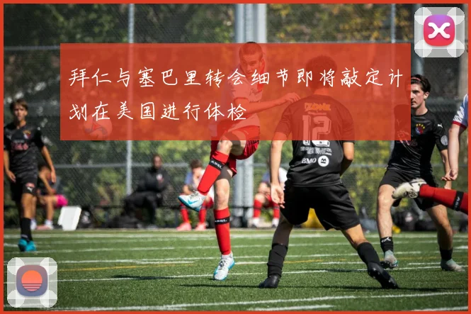 拜仁与塞巴里转会细节即将敲定计划在美国进行体检