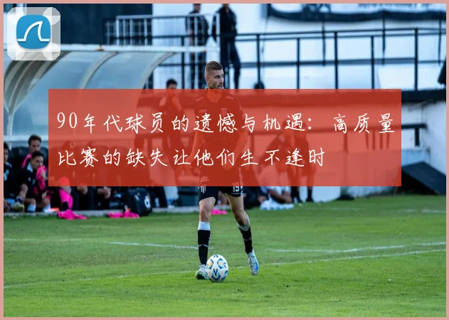 90年代球员的遗憾与机遇：高质量比赛的缺失让他们生不逢时