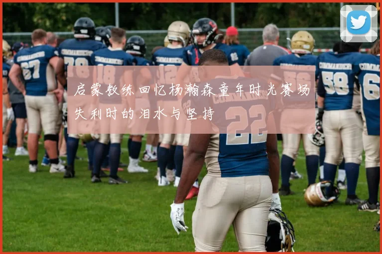 启蒙教练回忆杨瀚森童年时光赛场失利时的泪水与坚持