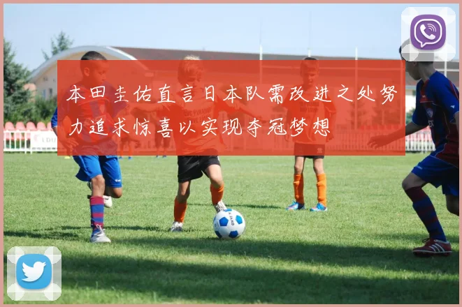 本田圭佑直言日本队需改进之处努力追求惊喜以实现夺冠梦想