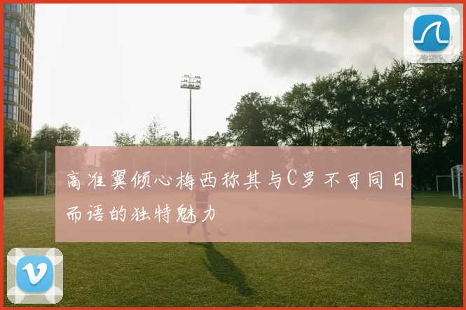 高准翼倾心梅西称其与C罗不可同日而语的独特魅力