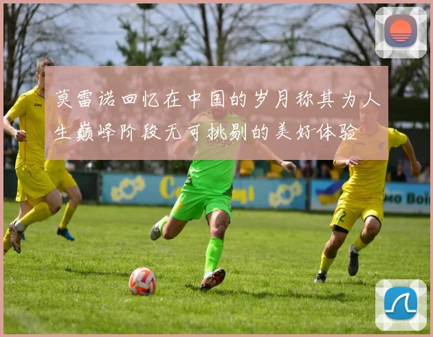 莫雷诺回忆在中国的岁月称其为人生巅峰阶段无可挑剔的美好体验