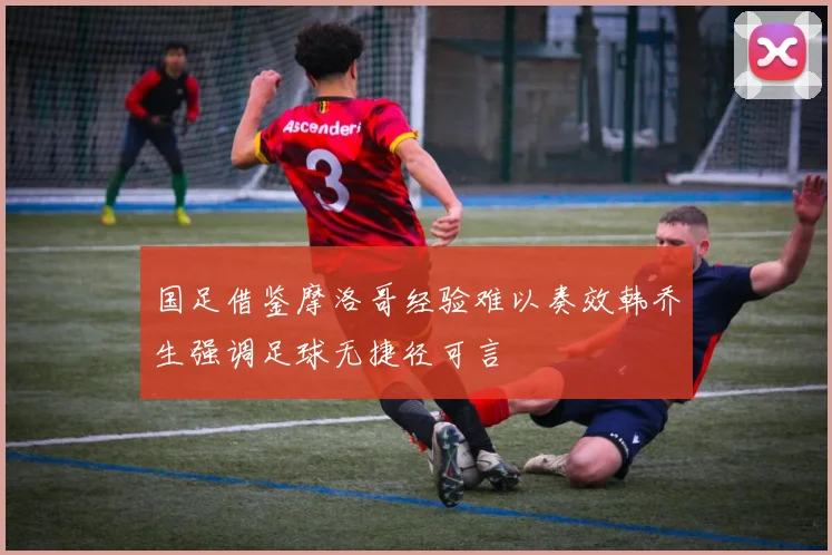 国足借鉴摩洛哥经验难以奏效韩乔生强调足球无捷径可言