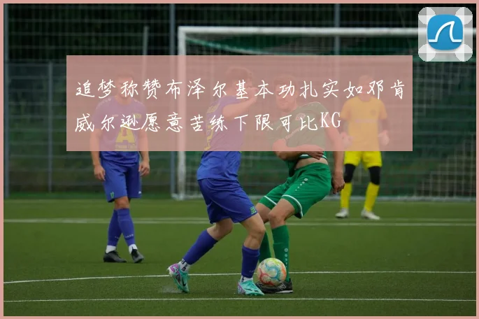 追梦称赞布泽尔基本功扎实如邓肯威尔逊愿意苦练下限可比KG