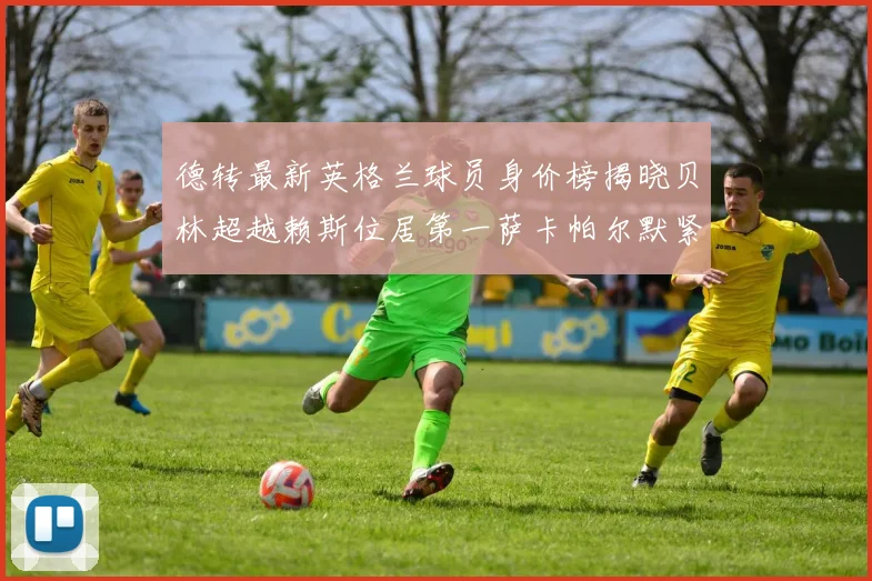 德转最新英格兰球员身价榜揭晓贝林超越赖斯位居第一萨卡帕尔默紧随其后
