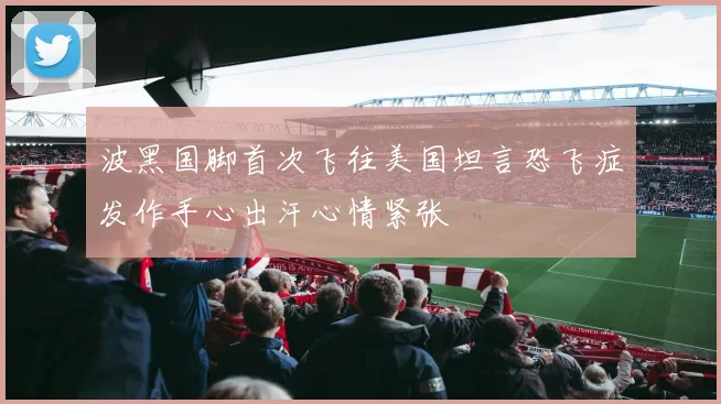 波黑国脚首次飞往美国坦言恐飞症发作手心出汗心情紧张