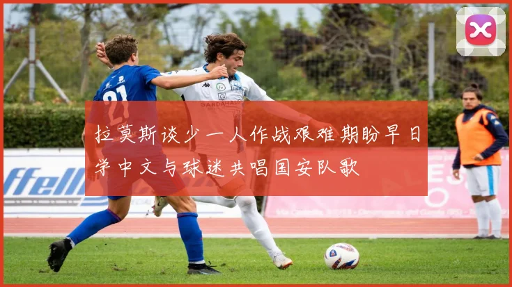 拉莫斯谈少一人作战艰难期盼早日学中文与球迷共唱国安队歌